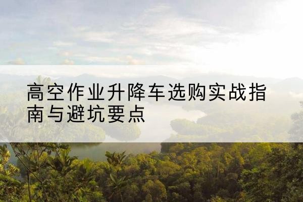 巴南区升降车怎么选-高空作业升降车选购实战指南与避坑要点