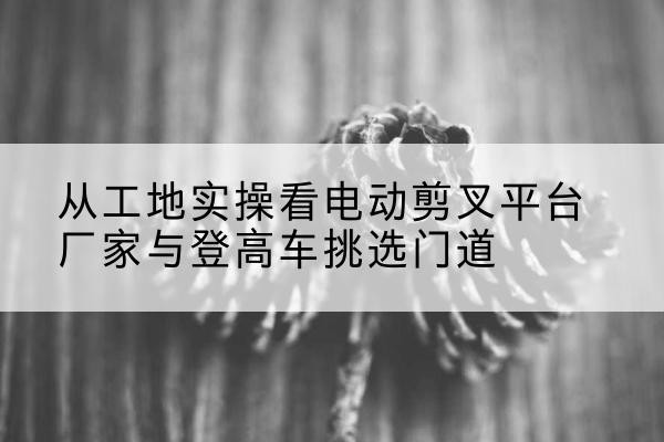 巴南区电动剪叉升降平台厂家-从工地实操看电动剪叉平台厂家与登高车挑选门道