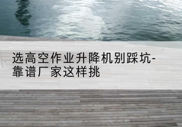 巴南区剪叉式升降机厂家-选高空作业升降机别踩坑-靠谱厂家这样挑
