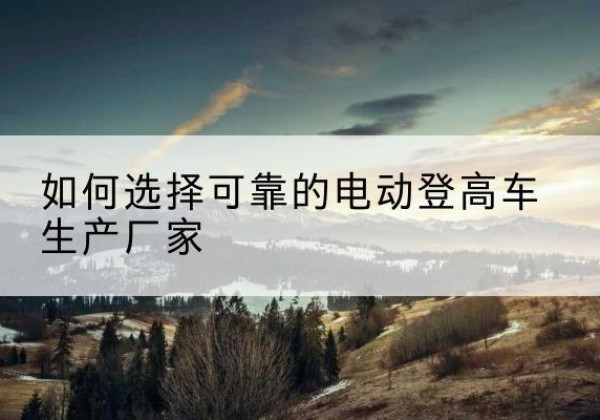 巴南区电动登高车厂家-如何选择可靠的电动登高车生产厂家