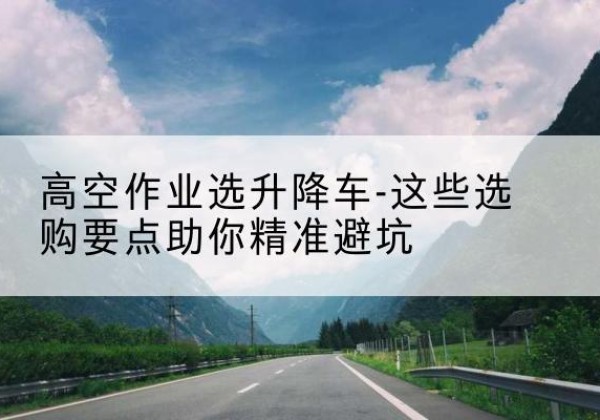 巴南区升降车厂家-高空作业选升降车-这些选购要点助你*避坑