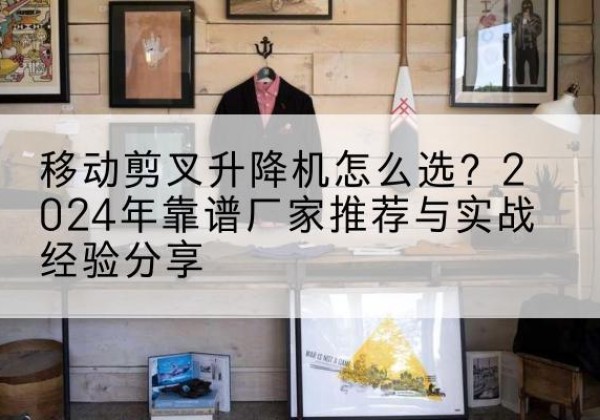 巴南区升降平台厂家推荐-移动剪叉升降机怎么选？2024年靠谱厂家推荐与实战经验分享